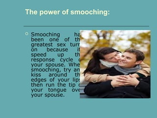  Smooching has
been one of the
greatest sex turn-
on because its
speed up the
response cycle of
your spouse. When
smooching, try and
kiss around the
edges of your lips,
then run the tip of
your tongue over
your spouse.
The power of smooching:
 