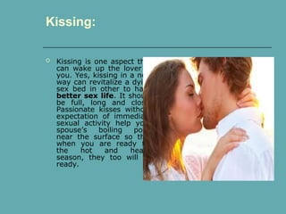  Kissing is one aspect that
can wake up the lover in
you. Yes, kissing in a new
way can revitalize a dying
sex bed in other to have
better sex life. It should
be full, long and close.
Passionate kisses without
expectation of immediate
sexual activity help your
spouse’s boiling point
near the surface so that
when you are ready for
the hot and heavy
season, they too will be
ready.
Kissing:
 