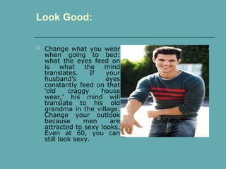  Change what you wear
when going to bed:
what the eyes feed on
is what the mind
translates. If your
husband’s eyes
constantly feed on that
‘old craggy house
wear,’ his mind will
translate to his old
grandma in the village.
Change your outlook
because men are
attracted to sexy looks.
Even at 60, you can
still look sexy.
Look Good:
 