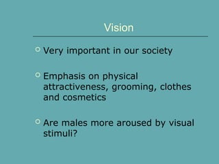 Vision
 Very important in our society
 Emphasis on physical
attractiveness, grooming, clothes
and cosmetics
 Are males more aroused by visual
stimuli?
 