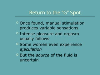 Return to the “G” Spot
 Once found, manual stimulation
produces variable sensations
 Intense pleasure and orgasm
usually follows
 Some women even experience
ejaculation
 But the source of the fluid is
uncertain
 