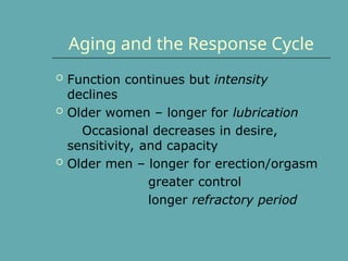 Aging and the Response Cycle
 Function continues but intensity
declines
 Older women – longer for lubrication
Occasional decreases in desire,
sensitivity, and capacity
 Older men – longer for erection/orgasm
greater control
longer refractory period
 