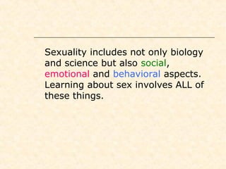  Sexuality includes not only biology
and science but also social,
emotional and behavioral aspects.
Learning about sex involves ALL of
these things.
 