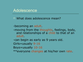 Adolescence
 What does adolescence mean?
-becoming an adult.
-moving from the thoughts, feelings, body,
and relationships of a child to that of an
adult.
-can begin as early as 9 years old.
Girls=usually 9-16
Boys=usually 10-16
**everyone changes at his/her own rate.
 