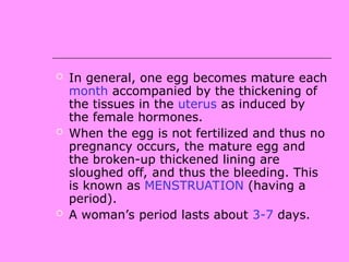  In general, one egg becomes mature each
month accompanied by the thickening of
the tissues in the uterus as induced by
the female hormones.
 When the egg is not fertilized and thus no
pregnancy occurs, the mature egg and
the broken-up thickened lining are
sloughed off, and thus the bleeding. This
is known as MENSTRUATION (having a
period).
 A woman’s period lasts about 3-7 days.
 