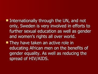 Internationally through the UN, and not only, Sweden is very involved in efforts to further sexual education as well as gender and women’s rights all over world. They have taken an active role in educating African men on the benefits of gender equality. As well as reducing the spread of HIV/AIDS. 
