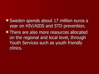 Sweden spends about 17 million euros a year on HIV/AIDS and STD prevention.  There are also more resources allocated on the regional and local level, through Youth Services such as youth friendly clinics.  