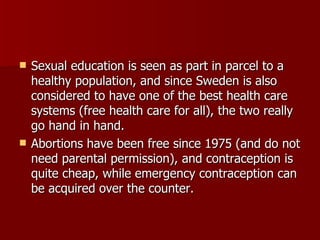 Sexual education is seen as part in parcel to a healthy population, and since Sweden is also considered to have one of the best health care systems (free health care for all), the two really go hand in hand. Abortions have been free since 1975 (and do not need parental permission), and contraception is quite cheap, while emergency contraception can be acquired over the counter. 