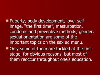 Puberty, body development, love, self image, “the first time”, masturbation, condoms and preventive methods, gender, sexual orientation are some of the important topics on the sex ed menu. Only some of them are tackled at the first stage, for obvious reasons, but most of them reoccur throughout one’s education. 