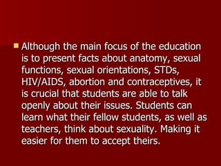 Although the main focus of the education is to present facts about anatomy, sexual functions, sexual orientations, STDs, HIV/AIDS, abortion and contraceptives, it is crucial that students are able to talk openly about their issues. Students can learn what their fellow students, as well as teachers, think about sexuality. Making it easier for them to accept theirs.  