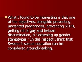 What I found to be interesting is that one of the objectives, alongside preventing unwanted pregnancies, preventing STD’s, getting rid of gay and lesbian discrimination, is “loosening up gender stereotypes.” In this respect I think that Sweden’s sexual education can be considered groundbreaking. 