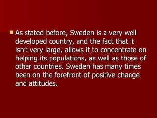 As stated before, Sweden is a very well developed country, and the fact that it isn’t very large, allows it to concentrate on helping its populations, as well as those of other countries. Sweden has many times been on the forefront of positive change and attitudes. 
