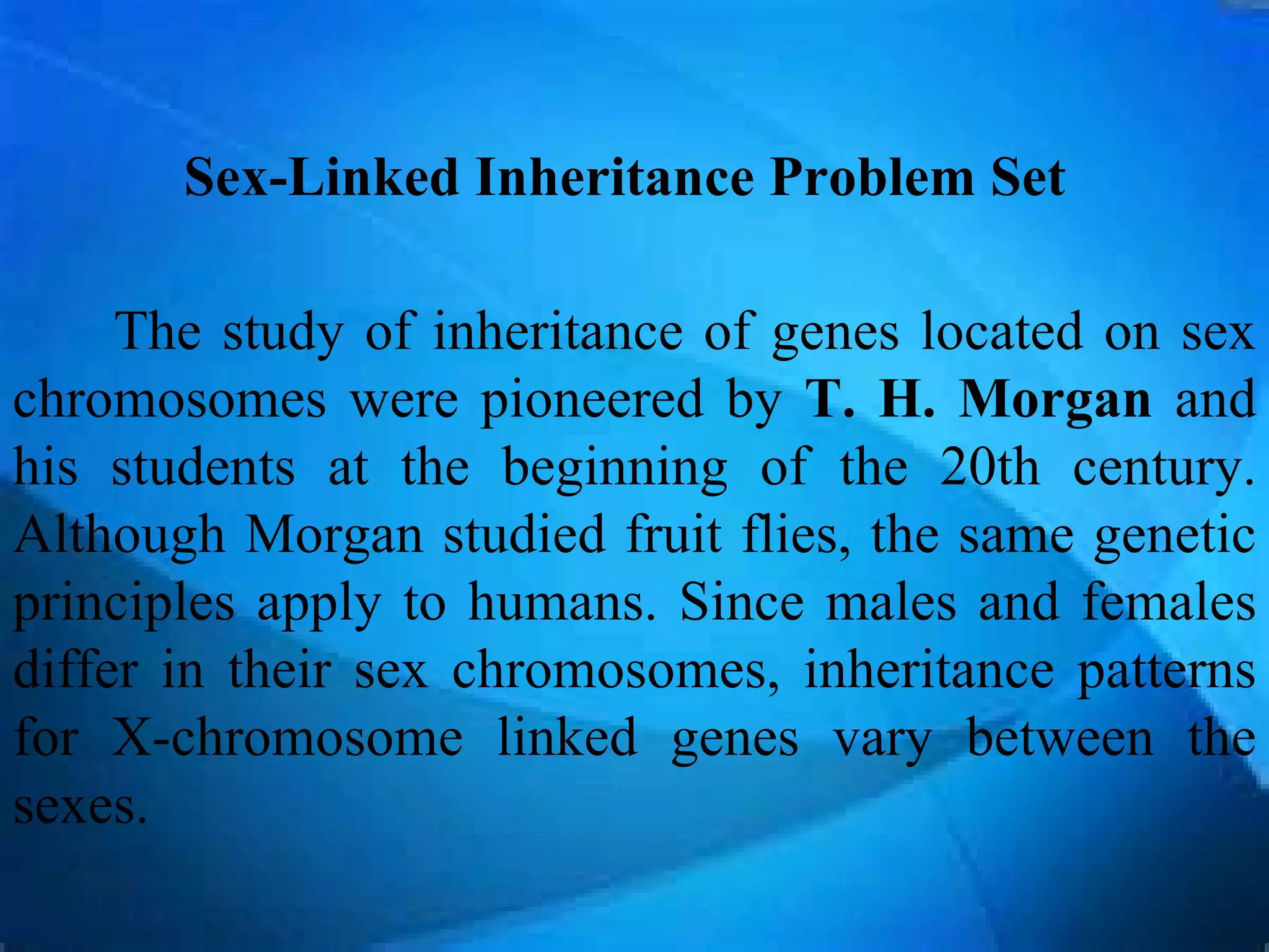 Sex-Linked Inheritance Problem Set

     The study of inheritance of genes located on sex
chromosomes were pioneered by T. H. Morgan and
his students at the beginning of the 20th century.
Although Morgan studied fruit flies, the same genetic
principles apply to humans. Since males and females
differ in their sex chromosomes, inheritance patterns
for X-chromosome linked genes vary between the
sexes.
 