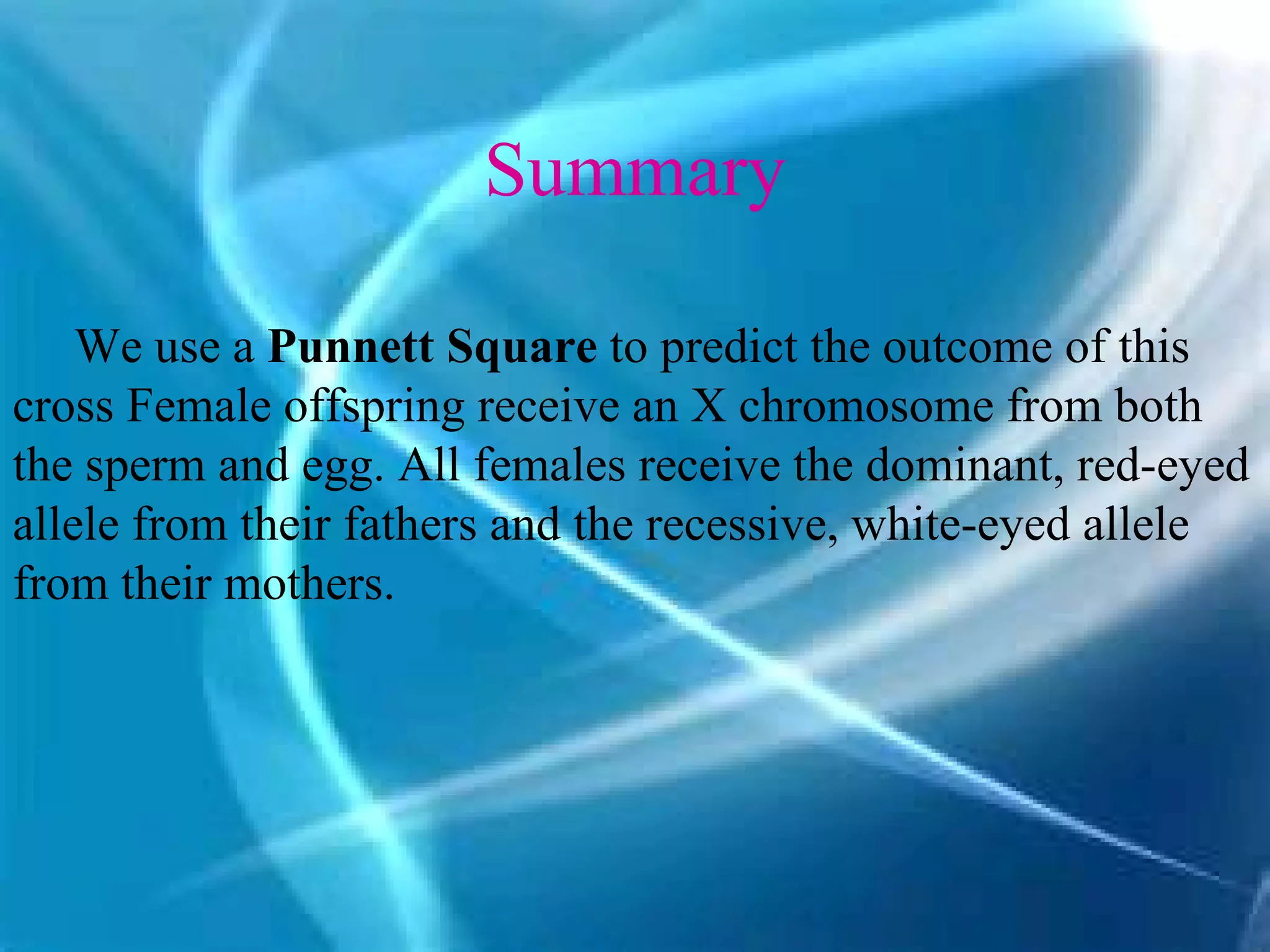 Summary

    We use a Punnett Square to predict the outcome of this
cross Female offspring receive an X chromosome from both
the sperm and egg. All females receive the dominant, red-eyed
allele from their fathers and the recessive, white-eyed allele
from their mothers.
 