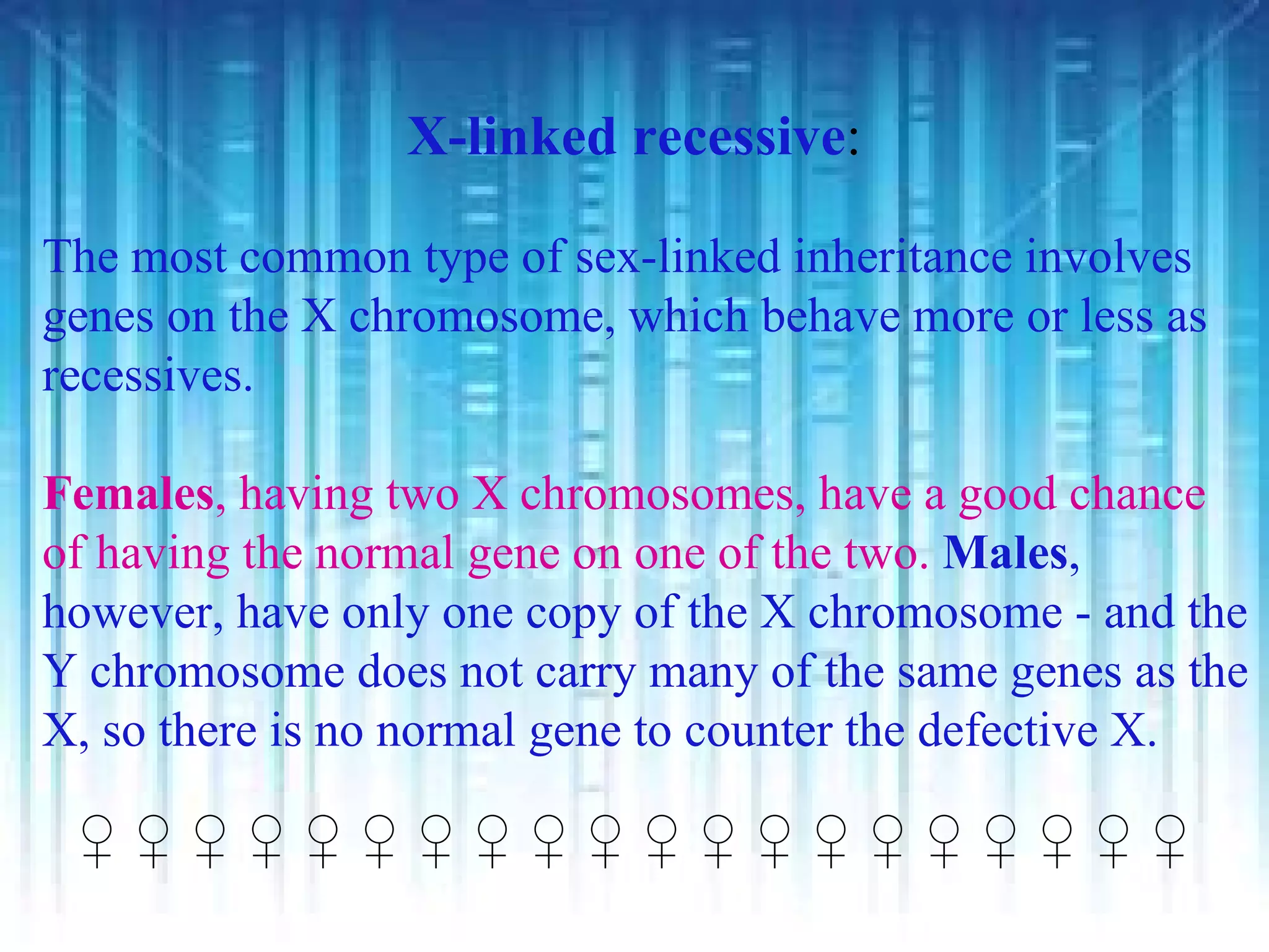 X-linked recessive:

The most common type of sex-linked inheritance involves
genes on the X chromosome, which behave more or less as
recessives.

Females, having two X chromosomes, have a good chance
of having the normal gene on one of the two. Males,
however, have only one copy of the X chromosome - and the
Y chromosome does not carry many of the same genes as the
X, so there is no normal gene to counter the defective X.

 ♀♀♀♀♀♀♀♀♀♀♀♀♀♀♀♀♀♀♀♀
 