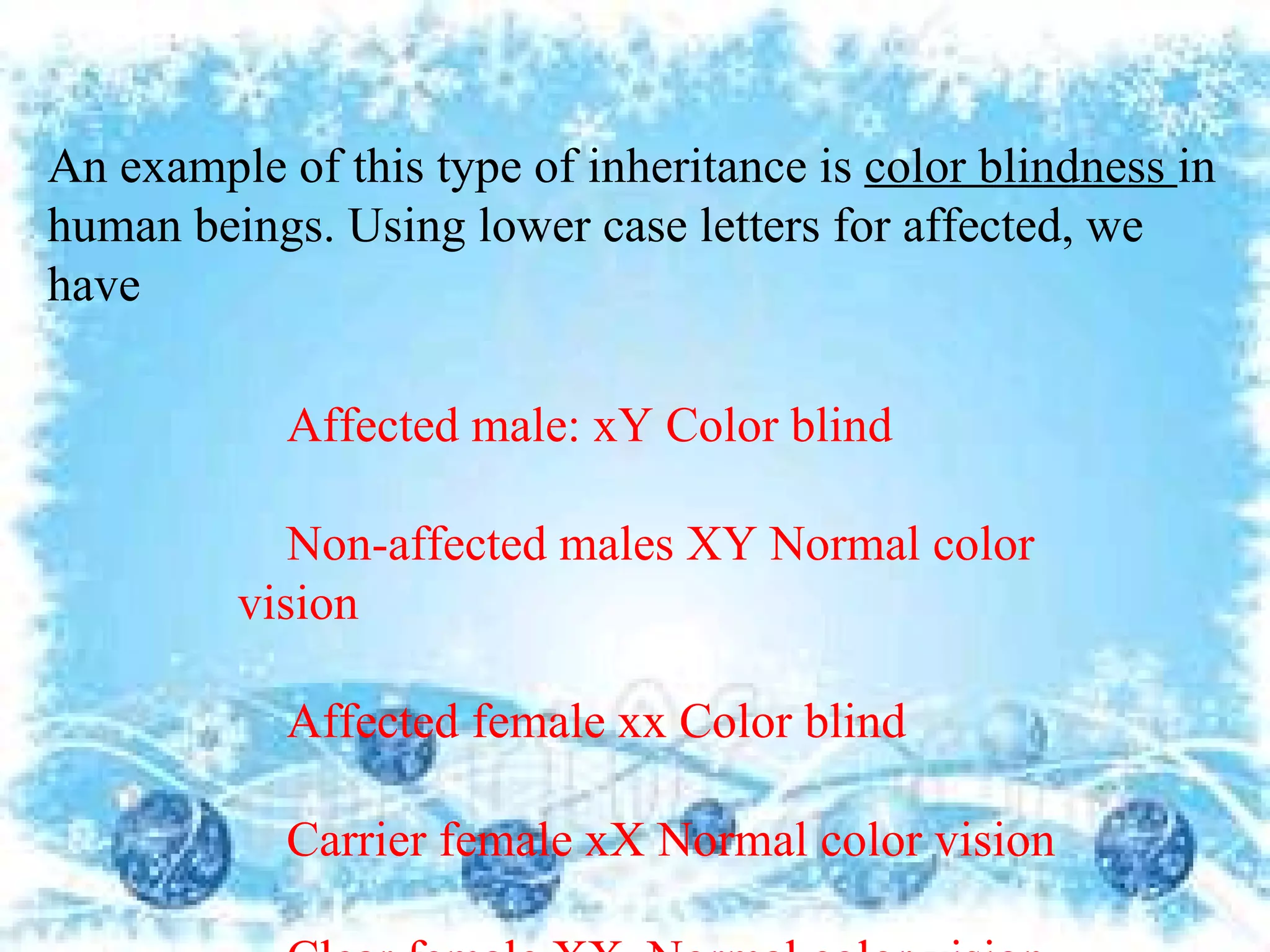 An example of this type of inheritance is color blindness in
human beings. Using lower case letters for affected, we
have

            Affected male: xY Color blind

            Non-affected males XY Normal color
         vision

            Affected female xx Color blind

            Carrier female xX Normal color vision
 