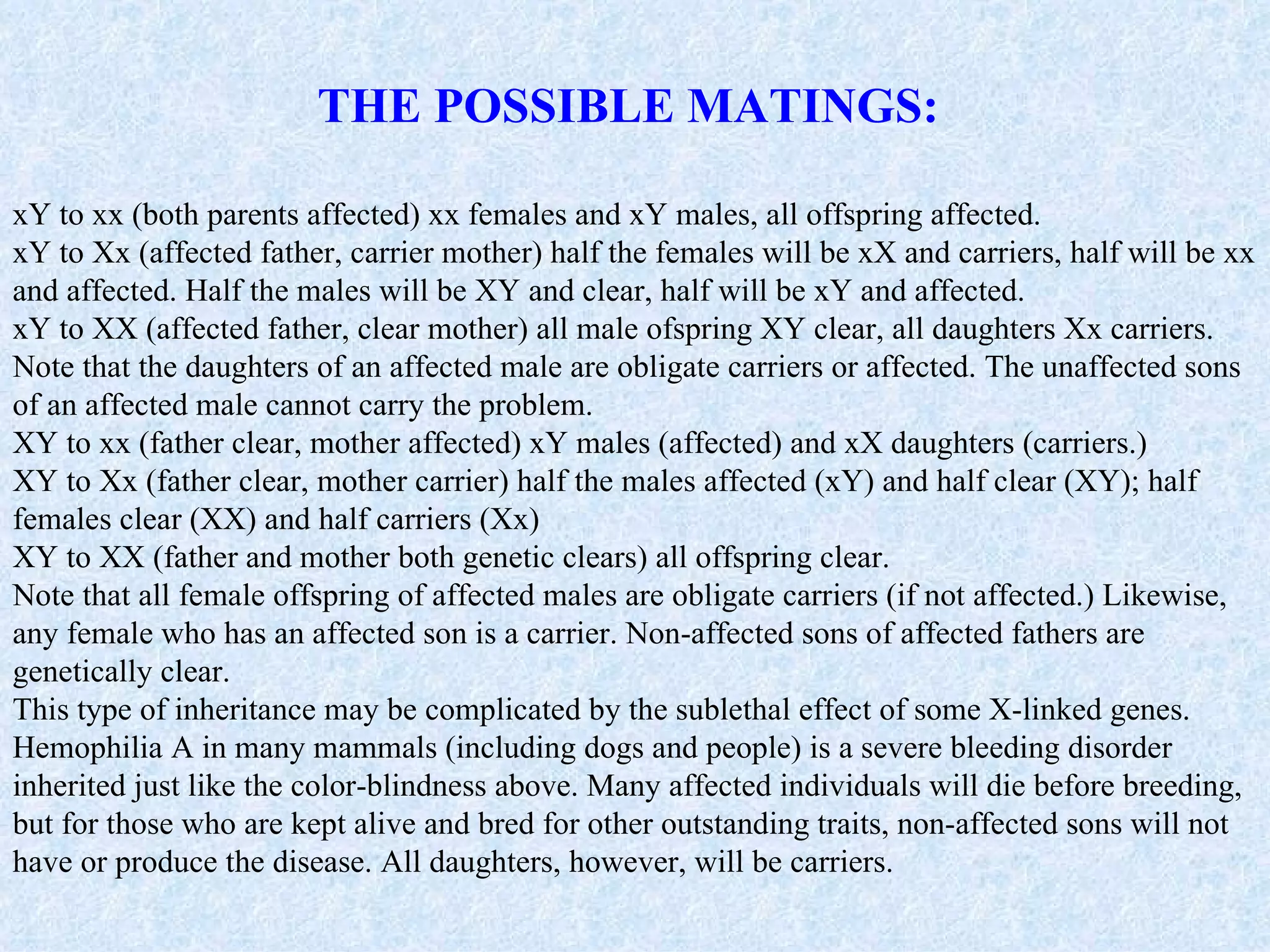 THE POSSIBLE MATINGS:

xY to xx (both parents affected) xx females and xY males, all offspring affected.
xY to Xx (affected father, carrier mother) half the females will be xX and carriers, half will be xx
and affected. Half the males will be XY and clear, half will be xY and affected.
xY to XX (affected father, clear mother) all male ofspring XY clear, all daughters Xx carriers.
Note that the daughters of an affected male are obligate carriers or affected. The unaffected sons
of an affected male cannot carry the problem.
XY to xx (father clear, mother affected) xY males (affected) and xX daughters (carriers.)
XY to Xx (father clear, mother carrier) half the males affected (xY) and half clear (XY); half
females clear (XX) and half carriers (Xx)
XY to XX (father and mother both genetic clears) all offspring clear.
Note that all female offspring of affected males are obligate carriers (if not affected.) Likewise,
any female who has an affected son is a carrier. Non-affected sons of affected fathers are
genetically clear.
This type of inheritance may be complicated by the sublethal effect of some X-linked genes.
Hemophilia A in many mammals (including dogs and people) is a severe bleeding disorder
inherited just like the color-blindness above. Many affected individuals will die before breeding,
but for those who are kept alive and bred for other outstanding traits, non-affected sons will not
have or produce the disease. All daughters, however, will be carriers.
 