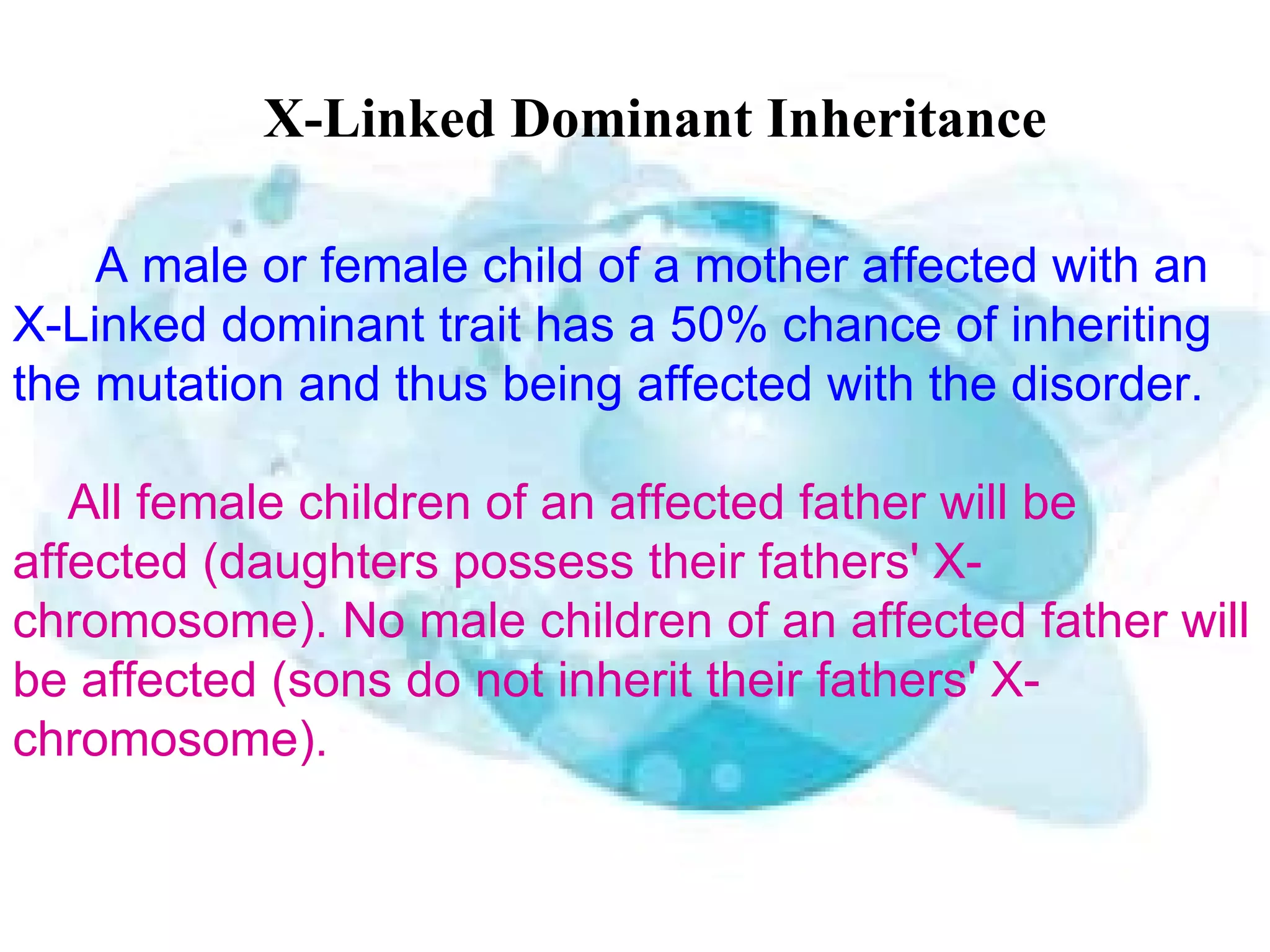 X-Linked Dominant Inheritance

    A male or female child of a mother affected with an
X-Linked dominant trait has a 50% chance of inheriting
the mutation and thus being affected with the disorder.

   All female children of an affected father will be
affected (daughters possess their fathers' X-
chromosome). No male children of an affected father will
be affected (sons do not inherit their fathers' X-
chromosome).
 