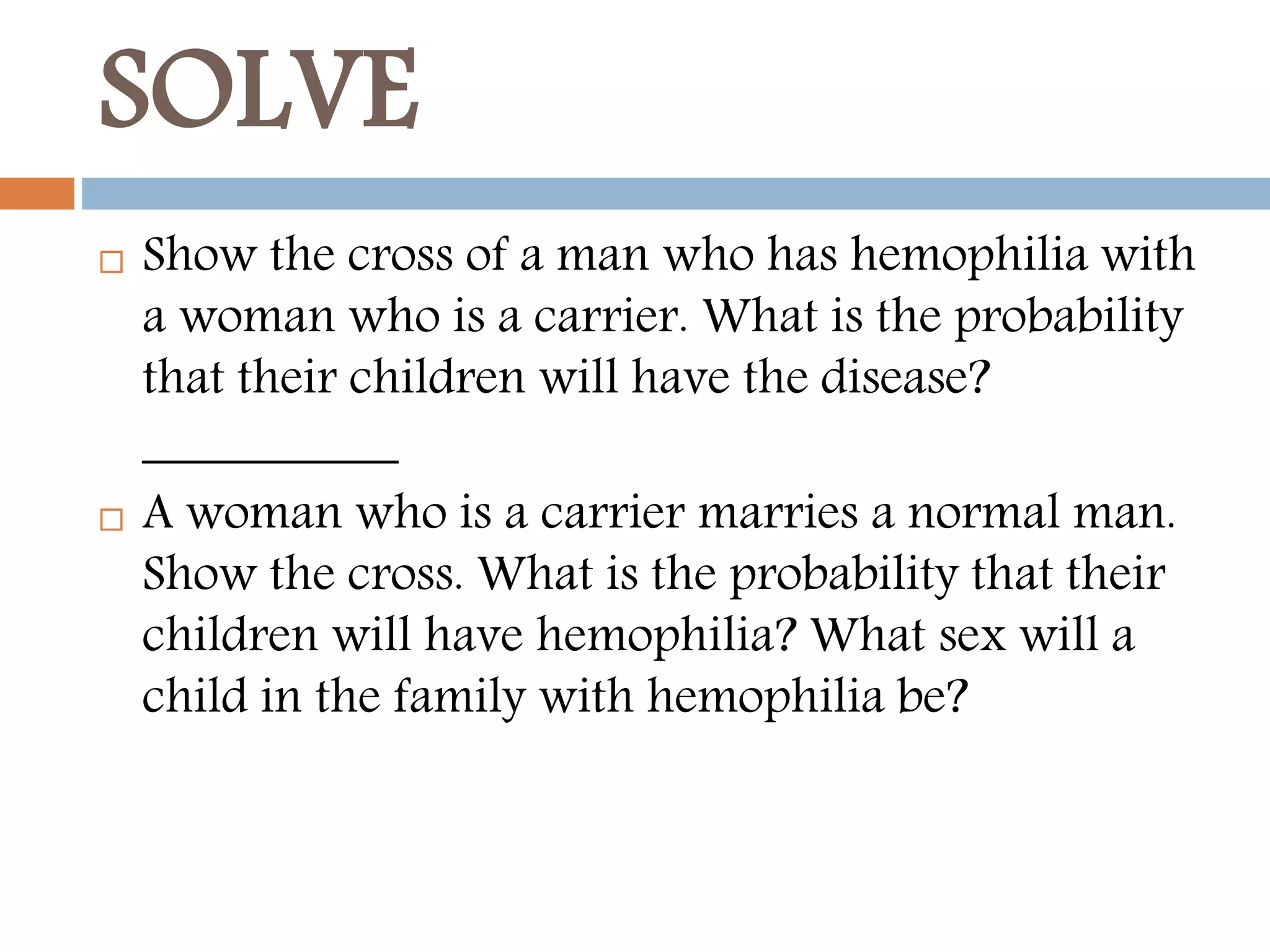 SOLVE
 Show the cross of a man who has hemophilia with
a woman who is a carrier. What is the probability
that their children will have the disease?
__________
 A woman who is a carrier marries a normal man.
Show the cross. What is the probability that their
children will have hemophilia? What sex will a
child in the family with hemophilia be?
 