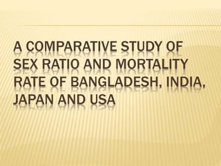 A COMPARATIVE STUDY OF
SEX RATIO AND MORTALITY
RATE OF BANGLADESH, INDIA,
JAPAN AND USA
 
