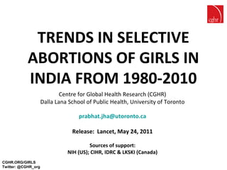 TRENDS IN SELECTIVE
            ABORTIONS OF GIRLS IN
            INDIA FROM 1980-2010
                             Centre for Global Health Research (CGHR)
                     Dalla Lana School of Public Health, University of Toronto

                                    prabhat.jha@utoronto.ca

                                 Release: Lancet, May 24, 2011

                                        Sources of support:
                               NIH (US); CIHR, IDRC & LKSKI (Canada)
CGHR.ORG/GIRLS
Twitter: @CGHR_org
 