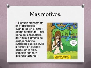 Más motivos.
2.-Confían plenamente
en la discreción —
cuando no en el amor
eterno profesado— por
parte del destinatario
del envío. Carecen de
experiencia vital
suficiente que les invite
a pensar en que las
cosas, en la vida,
cambian por muy
diversos factores.
 