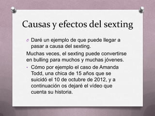 Causas y efectos del sexting
O Daré un ejemplo de que puede llegar a
pasar a causa del sexting.
Muchas veces, el sexting puede convertirse
en bulling para muchos y muchas jóvenes.
• Cómo por ejemplo el caso de Amanda
Todd, una chica de 15 años que se
suicidó el 10 de octubre de 2012, y a
continuación os dejaré el vídeo que
cuenta su historia.
 