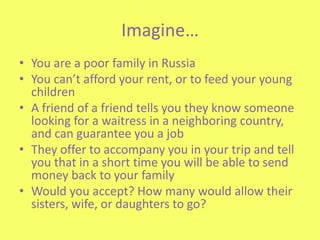 Imagine	… You are a poor family in Russia You can’t afford your rent, or to feed your young children A friend of a friend tells you they know someone looking for a waitress in a neighboring country, and can guarantee you a job They offer to accompany you in your trip and tell you that in a short time you will be able to send money back to your family Would you accept? How many would allow their sisters, wife, or daughters to go? 