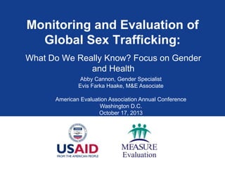 Monitoring and Evaluation of
Global Sex Trafficking:
What Do We Really Know? Focus on Gender
and Health
Abby Cannon, Gender Specialist
Evis Farka Haake, M&E Associate
American Evaluation Association Annual Conference
Washington D.C.
October 17, 2013

 