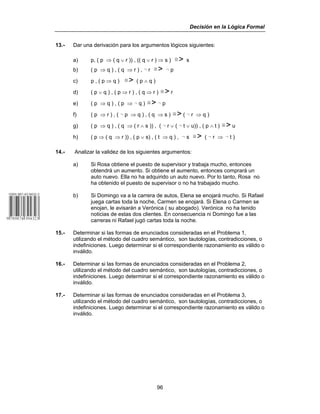 Decisión en la Lógica Formal
96
13.- Dar una derivación para los argumentos lógicos siguientes:
a) p, ( p ⇒ ( q ∨ r )) , (( q ∨ r ) ⇒ s ) /> s
b) ( p ⇒ q ) , ( q ⇒ r ) , 5 r /> 5 p
c) p , ( p ⇒ q ) /> ( p ∧ q )
d) ( p ∨ q ) , ( p ⇒ r ) , ( q ⇒ r ) /> r
e) ( p ⇒ q ) , ( p ⇒ 5 q ) /> 5 p
f) ( p ⇒ r ) , ( 5 p ⇒ q ) , ( q ⇒ s ) /> ( 5 r ⇒ q )
g) ( p ⇒ q ) , ( q ⇒ ( r ∧ s )) , ( 5 r ∨ ( 5 t ∨ u)) , ( p ∧ t ) /> u
h) ( p ⇒ ( q ⇒ r )) , ( p ∨ s) , ( t ⇒ q ) , 5 s /> ( 5 r ⇒ 5 t )
14.- Analizar la validez de los siguientes argumentos:
a) Si Rosa obtiene el puesto de supervisor y trabaja mucho, entonces
obtendrá un aumento. Si obtiene el aumento, entonces comprará un
auto nuevo. Ella no ha adquirido un auto nuevo. Por lo tanto, Rosa no
ha obtenido el puesto de supervisor o no ha trabajado mucho.
b) Si Domingo va a la carrera de autos, Elena se enojará mucho. Si Rafael
juega cartas toda la noche, Carmen se enojará. Si Elena o Carmen se
enojan, le avisarán a Verónica ( su abogado). Verónica no ha tenido
noticias de estas dos clientes. En consecuencia ni Domingo fue a las
carreras ni Rafael jugó cartas toda la noche.
15.- Determinar si las formas de enunciados consideradas en el Problema 1,
utilizando el método del cuadro semántico, son tautologías, contradicciones, o
indefiniciones. Luego determinar si el correspondiente razonamiento es válido o
inválido.
16.- Determinar si las formas de enunciados consideradas en el Problema 2,
utilizando el método del cuadro semántico, son tautologías, contradicciones, o
indefiniciones. Luego determinar si el correspondiente razonamiento es válido o
inválido.
17.- Determinar si las formas de enunciados consideradas en el Problema 3,
utilizando el método del cuadro semántico, son tautologías, contradicciones, o
indefiniciones. Luego determinar si el correspondiente razonamiento es válido o
inválido.
 