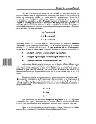 Sintaxis del Lenguaje Formal
7
Para ver que argumentos son correctos y cuáles no, Aristóteles abrevió los
enunciados esenciales de los argumentos, sustituyéndolos por letras. De esta forma el
patrón de argumentos válidos se puede describir concisamente. Siguiendo la
convención de Aristóteles, utilizaremos letras mayúsculas para denotar las
declaraciones esenciales. La letra P puede expresar la declaración Ala demanda
crece@ , la letra Q puede expresar la declaración @las compañías se expanden@, y la
letra R puede representar la declaración Alas compañías con tratan trabajadores@.
Utilizando estos símbolos, podemos expresar el argumento que involucra el crecimiento
de la demanda, de la siguiente forma:
1.-Si P, entonces Q
2.-Si Q, entonces R
3.-Si P, entonces R
Aristóteles incluso dio nombre a este tipo de argumento, lo denomino silogismo
hipotético. En el silogismo hipotético P, Q y R, pueden representar a cualquier
declaración. Por ejemplo, si P representa: AEl gato ve al pez@, Q para AEl gato agarra
al pez@ y R AEl gato se come al pez@, entonces el silogismo hipotético se convierte en:
1.- Si el gato ve al pez, entonces el gato agarra al pez.
2.- Si el gato agarra al pez, entonces el gato se come al pez.
3.- Si el gato ve al pez, entonces se come al pez.
Las premisas de este argumento pueden ser verdaderas o falsas. El gato puede
estar bien entrenado y nunca hará algo tan desagradable como el de atrapar al pez. Más
aún, incluso si el gato agarra al pez, puede decirse que la comida para gatos es
preferible al pez vivo. Sin embargo, tan pronto como aceptamos las premisas, no
tenemos otra opción que aceptar la conclusión, que es que el gato se come al pez, si ve
al pez.
Otro patrón para un argumento correcto puede demostrarse haciendo que P, y
Q representan declaraciones o afirmaciones en el argumento de error del programa. P
representa AEste programa de computadora tiene un error@ y Q representa Ala
entrada es errónea@. Utilizando estas abreviaturas, el argumento puede expresarse de
la siguiente manera:
1.- P o Q
2.- No P
3.- P
Este argumento se denomina silogismo disyuntivo y es un argumento
fundamental en la lógica. Obsérvese, otra vez, que las premisas pueden ser verdaderas
o falsas, pero si son consideradas verdaderas, entonces la conclusión es inevitable.
Existe un argumento lógico extremadamente importante, denominado el modus
ponens. Este modus ponens puede formularse de la siguiente forma:
 