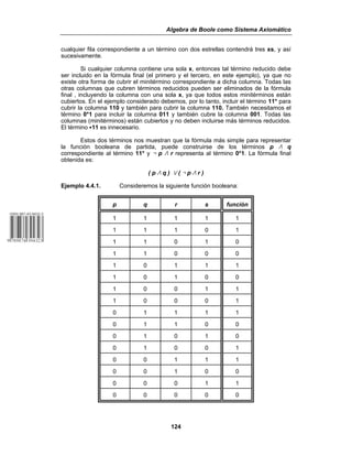 Algebra de Boole como Sistema Axiomático
124
cualquier fila correspondiente a un término con dos estrellas contendrá tres xs, y así
sucesivamente.
Si cualquier columna contiene una sola x, entonces tal término reducido debe
ser incluido en la fórmula final (el primero y el tercero, en este ejemplo), ya que no
existe otra forma de cubrir el minitérmino correspondiente a dicha columna. Todas las
otras columnas que cubren términos reducidos pueden ser eliminados de la fórmula
final , incluyendo la columna con una sola x, ya que todos estos minitérminos están
cubiertos. En el ejemplo considerado debemos, por lo tanto, incluir el término 11* para
cubrir la columna 110 y también para cubrir la columna 110. También necesitamos el
término 0*1 para incluir la columna 011 y también cubre la columna 001. Todas las
columnas (minitérminos) están cubiertos y no deben incluirse más términos reducidos.
El término C11 es innecesario.
Estos dos términos nos muestran que la fórmula más simple para representar
la función booleana de partida, puede construirse de los términos p v q
correspondiente al término 11* y 5 p v r representa al término 0*1. La fórmula final
obtenida es:
( p v q ) w ( 5 p v r )
Ejemplo 4.4.1. Consideremos la siguiente función booleana:
p q r s función
1 1 1 1 1
1 1 1 0 1
1 1 0 1 0
1 1 0 0 0
1 0 1 1 1
1 0 1 0 0
1 0 0 1 1
1 0 0 0 1
0 1 1 1 1
0 1 1 0 0
0 1 0 1 0
0 1 0 0 1
0 0 1 1 1
0 0 1 0 0
0 0 0 1 1
0 0 0 0 0
 