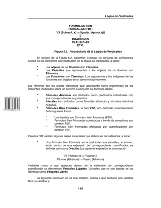 Lógica de Predicados
140
FORMULAS BIEN
FORMADAS (FBF)
œX [Sobre(A, x) ⇒ Igual(x, Apoyo(x))]
⇓
ORACIONES
CLAUSULAS
ETC.
Figura 5.2. : Vocabulario de la Lógica de Predicados
En función de la Figura 5.2, podemos expresar un conjunto de definiciones
acerca de los elementos del vocabulario de la lógica de predicados, a saber:
* Los objetos de un Dominio son Términos.
* Las Variables que representan a los objetos de un dominio son
Términos.
* Las Funciones son Términos. Los argumentos y las imágenes de las
funciones son objetos de un determinado dominio.
Los términos son los únicos elementos que aparecerán como argumentos de los
diferentes predicados sobre un dominio o conjunto de dominios dados.
* Fórmulas Atómicas son definidos como predicados individuales con
sus correspondientes argumentos.
* Literales son definidos como fórmulas atómicas y fórmulas atómicas
negadas.
* Fórmulas Bien Formadas, o bien FBF, son definidas recursivamente
de la siguiente forma:
* Los literales son fórmulas bien formadas (FBF).
* Fórmulas Bien Formadas conectadas a través de conectivos son
también FBF.
* Fórmulas Bien Formadas afectadas por cuantificadores son
también FBF.
Para las FBF existen algunos casos especiales que deben ser considerados, a saber:
* Una Fórmula Bien Formada en la cual todas sus variables, si existen,
están dentro de una extensión del correspondiente cuantificador, es
definida como una Oración. La siguiente expresión es una oración
œx [Plumas(x) ⇒ Pájaro(x)]
Plumas (Albatros) ⇒ Pájaro (Albatros)
Variables como x que aparecen dentro de la extensión del correspondiente
cuantificador se denominan Variables Ligadas. Variables que no son ligadas se las
identifica como Variables Libres.
La siguiente expresión no es una oración, debido a que contiene una variable
libre, la variable y:
 