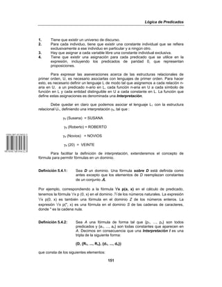 Lógica de Predicados
151
1. Tiene que existir un universo de discurso.
2. Para cada individuo, tiene que existir una constante individual que se refiera
exclusivamente a ese individuo en particular y a ningún otro.
3. Hay que asignar a cada variable libre una constante individual exclusiva.
4. Tiene que existir una asignación para cada predicado que se utilice en la
expresión, incluyendo los predicados de paridad 0, que representan
proposiciones.
Para expresar las aseveraciones acerca de las estructuras relacionales de
primer orden, U, es necesario asociarlas con lenguajes de primer orden. Para hacer
esto, es necesario definir un lenguaje L de modo tal que asignemos a cada relación n-
aria en U, a un predicado n-ario en L, cada función n-aria en U a cada símbolo de
función en L y cada entidad distinguible en U a cada constante en L. La función que
define estas asignaciones es denominada una Interpretación.
Debe quedar en claro que podemos asociar el lenguaje L1 con la estructura
relacional U1, definiendo una interpretación γ1, tal que :
γ1 (Susana) = SUSANA
γ1 (Roberto) = ROBERTO
γ1 (Novios) = NOVIOS
γ1 (20) = VEINTE
Para facilitar la definición de interpretación, extenderemos el concepto de
fórmula para permitir fórmulas en un dominio.
Definición 5.4.1: Sea D un dominio. Una fórmula sobre D está definida como
antes excepto que los elementos de D reemplazan constantes
de un conjunto !.
Por ejemplo, correspondiendo a la fórmula œx p(a, x) en el cálculo de predicado,
tenemos la fórmula œx p (0, x) en el dominio ù de los números naturales. La expresión
œx p(0, x) es también una fórmula en el dominio Z de los números enteros. La
expresión œx p(", x) es una fórmula en el dominio S de las cadenas de caracteres,
donde " es la cadena nula.
Definición 5.4.2: Sea A una fórmula de forma tal que {p1, ..., pn} son todos
predicados y {a1, ..., an} son todas constantes que aparecen en
A. Decimos en consecuencia que una Interpretación I es una
tripla de la siguiente forma:
(D, {R1, ..., Rn}, {d1, ..., dn})
que consta de los siguientes elementos:
 