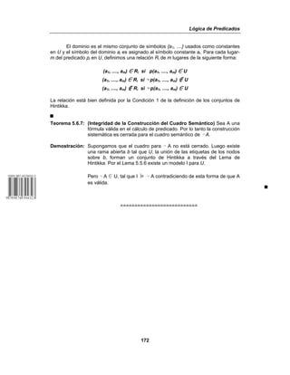 Lógica de Predicados
172
El dominio es el mismo conjunto de símbolos {a1, ....} usados como constantes
en U y el símbolo del dominio ai es asignado al símbolo constante ai. Para cada lugar-
m del predicado pi en U, definimos una relación Ri de m lugares de la siguiente forma:
(a1, ...., am) 0 Ri si p(a1, ...., am) 0 U
(a1, ...., am) 0 Ri si 5 p(a1, ...., am) ó U
(a1, ...., am) ó Ri si 5 p(a1, ...., am) 0 U
La relación está bien definida por la Condición 1 de la definición de los conjuntos de
Hintikka.
&
Teorema 5.6.7: (Integridad de la Construcción del Cuadro Semántico) Sea A una
fórmula válida en el cálculo de predicado. Por lo tanto la construcción
sistemática es cerrada para el cuadro semántico de 5 A.
Demostración: Supongamos que el cuadro para 5 A no está cerrado. Luego existe
una rama abierta b tal que U, la unión de las etiquetas de los nodos
sobre b, forman un conjunto de Hintikka a través del Lema de
Hintikka. Por el Lema 5.5.6 existe un modelo I para U.
Pero 5 A 0 U, tal que I ⎥= 5 A contradiciendo de esta forma de que A
es válida.
&
===========================
 