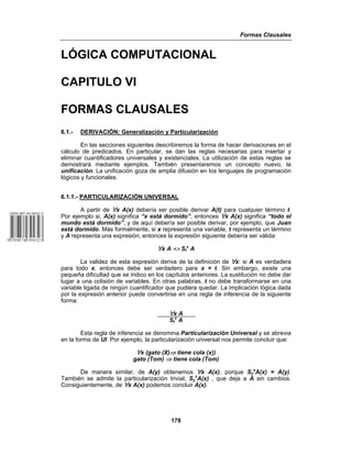 Formas Clausales
178
LÓGICA COMPUTACIONAL
CAPITULO VI
FORMAS CLAUSALES
6.1.- DERIVACIÓN: Generalización y Particularización
En las secciones siguientes describiremos la forma de hacer derivaciones en el
cálculo de predicados. En particular, se dan las reglas necesarias para insertar y
eliminar cuantificadores universales y existenciales. La utilización de estas reglas se
demostrará mediante ejemplos. También presentaremos un concepto nuevo, la
unificación. La unificación goza de amplia difusión en los lenguajes de programación
lógicos y funcionales.
6.1.1.- PARTICULARIZACIÓN UNIVERSAL
A partir de œx A(x) debería ser posible derivar A(t) para cualquier término t.
Por ejemplo si, A(x) significa “x está dormido”, entonces œx A(x) significa “todo el
mundo está dormido”, y de aquí debería ser posible derivar, por ejemplo, que Juan
está dormido. Más formalmente, si x representa una variable, t representa un término
y A representa una expresión, entonces la expresión siguiente debería ser válida:
œx A /> St
x
A
La validez de esta expresión deriva de la definición de œx: si A es verdadera
para todo x, entonces debe ser verdadero para x = t. Sin embargo, existe una
pequeña dificultad que se indico en los capítulos anteriores. La sustitución no debe dar
lugar a una colisión de variables. En otras palabras, t no debe transformarse en una
variable ligada de ningún cuantificador que pudiera quedar. La implicación lógica dada
por la expresión anterior puede convertirse en una regla de inferencia de la siguiente
forma:
œx A
St
x
A
Esta regla de inferencia se denomina Particularización Universal y se abrevia
en la forma de UI. Por ejemplo, la particularización universal nos permite concluir que:
œx (gato (X)⇒ tiene cola (x))
gato (Tom) ⇒ tiene cola (Tom)
De manera similar, de A(y) obtenemos œx A(x), porque Sy
x
A(x) = A(y).
También se admite la particularización trivial, Sy
x
A(x) , que deja a A sin cambios.
Consiguientemente, de œx A(x) podemos concluir A(x).
 