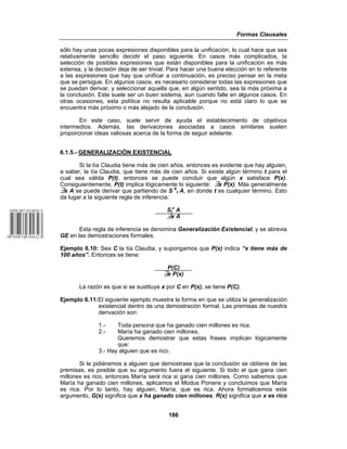 Formas Clausales
186
sólo hay unas pocas expresiones disponibles para la unificación, lo cual hace que sea
relativamente sencillo decidir el paso siguiente. En casos más complicados, la
selección de posibles expresiones que están disponibles para la unificación es más
extensa, y la decisión deja de ser trivial. Para hacer una buena elección en lo referente
a las expresiones que hay que unificar a continuación, es preciso pensar en la meta
que se persigue. En algunos casos, es necesario considerar todas las expresiones que
se puedan derivar, y seleccionar aquella que, en algún sentido, sea la más próxima a
la conclusión. Este suele ser un buen sistema, aun cuando falle en algunos casos. En
otras ocasiones, esta política no resulta aplicable porque no está claro lo que se
encuentra más próximo o más alejado de la conclusión.
En este caso, suele servir de ayuda el establecimiento de objetivos
intermedios. Además, las derivaciones asociadas a casos similares suelen
proporcionar ideas valiosas acerca de la forma de seguir adelante.
6.1.5.- GENERALIZACIÓN EXISTENCIAL
Si la tía Claudia tiene más de cien años, entonces es evidente que hay alguien,
a saber, la tía Claudia, que tiene más de cien años. Si existe algún término t para el
cual sea válida P(t), entonces se puede concluir que algún x satisface P(x).
Consiguientemente, P(t) implica lógicamente lo siguiente: ›x P(x). Más generalmente
›x A se puede derivar que partiendo de S X
t A, en donde t es cualquier término. Esto
da lugar a la siguiente regla de inferencia:
St
x
A
›x A
Esta regla de inferencia se denomina Generalización Existencial, y se abrevia
GE en las demostraciones formales.
Ejemplo 6.10: Sea C la tía Claudia, y supongamos que P(x) indica “x tiene más de
100 años”. Entonces se tiene:
P(C)
›x P(x)
La razón es que si se sustituye x por C en P(x), se tiene P(C).
Ejemplo 6.11:El siguiente ejemplo muestra la forma en que se utiliza la generalización
existencial dentro de una demostración formal. Las premisas de nuestra
derivación son:
1.- Toda persona que ha ganado cien millones es rica.
2.- María ha ganado cien millones.
Queremos demostrar que estas frases implican lógicamente
que:
3.- Hay alguien que es rico.
Si le pidiéramos a alguien que demostrase que la conclusión se obtiene de las
premisas, es posible que su argumento fuera el siguiente. Si todo el que gana cien
millones es rico, entonces María será rica si gana cien millones. Como sabemos que
María ha ganado cien millones, aplicamos el Modus Ponens y concluimos que María
es rica. Por lo tanto, hay alguien, María, que es rica. Ahora formalicemos este
argumento, G(x) significa que x ha ganado cien millones, R(x) significa que x es rico
 