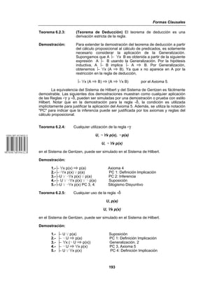 Formas Clausales
193
Teorema 6.2.3: (Teorema de Deducción) El teorema de deducción es una
derivación estricta de la regla.
Demostración: Para extender la demostración del teorema de deducción a partir
del cálculo proposicional al cálculo de predicados, es solamente
necesario considerar la aplicación de la Generalización.
Supongamos que A ⎥− œx B es obtenida a partir de la siguiente
expresión A ⎥− B usando la Generalización. Por la hipótesis
inductiva, A ⎥− B implica ⎥− A | B. Por Generalización,
obtenemos ⎥− œx (A | B). Ya que x no aparece en A por la
restricción en la regla de deducción,
⎥− œx (A | B) | (A | œx B) por el Axioma 5.
La equivalencia del Sistema de Hilbert y del Sistema de Gentzen es fácilmente
demostrable. Las siguientes dos demostraciones muestran como cualquier aplicación
de las Reglas -( y -*, pueden ser simuladas por una demostración o prueba con estilo
Hilbert. Notar que en la demostración para la regla -*, la condición es utilizada
implícitamente para justificar la aplicación del Axioma 5. Además, se utiliza la notación
"PC" para indicar que la inferencia puede ser justificada por los axiomas y reglas del
cálculo proposicional.
Teorema 6.2.4: Cualquier utilización de la regla -(
U, 5 œx p(x), 5 p(a)
U, 5 œx p(x)
en el Sistema de Gentzen, puede ser simulado en el Sistema de Hilbert.
Demostración:
1.-⎥− œx p(x) | p(a) Axioma 4
2.-⎥−5œx p(x) w p(a) PC 1: Definición Implicación
3.-⎥−U w 5œx p(x) w p(a) PC 2: Inferencia
4.-⎥− U w 5œx p(x) w 5 p(a) Suposición
5.-⎥−U w 5œx p(x) PC 3, 4: Silogismo Disyuntivo
Teorema 6.2.5: Cualquier uso de la regla -*
U, p(a)
U, œx p(x)
en el Sistema de Gentzen, puede ser simulado en el Sistema de Hilbert.
Demostración:
1.- ⎥− U w p(a) Suposición
2.- ⎥− 5 U | p(a) PC 1: Definición Implicación
3.- ⎥− œx (5 U | p(x)) Generalización. 2
4.- ⎥− 5 U | œx p(x) PC 3, Axioma 5
5.- ⎥− U w œx p(x) PC 4: Definición Implicación
 