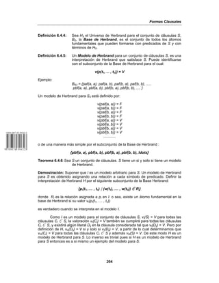 Formas Clausales
204
Definición 6.4.4: Sea HS el Universo de Herbrand para el conjunto de cláusulas S,
BS, la Base de Herbrand, es el conjunto de todos los átomos
fundamentales que pueden formarse con predicados de S y con
términos de HS.
Definición 6.4.5: Un Modelo de Herbrand para un conjunto de cláusulas S, es una
interpretación de Herbrand que satisface S. Puede identificarse
con el subconjunto de la Base de Herbrand para el cual:
v(p(t1, ... , tn)) = V
Ejemplo:
BS3 = {paf(a, a), paf(a, b), paf(b, a), paf(b, b), .....
pbf(a, a), pbf(a, b), pbf(b, a), pbf(b, b), .... }
Un modelo de Herbrand para S3 está definido por:
v(paf(a, a)) = F
v(paf(a, b)) = F
v(paf(b, a)) = F
v(paf(b, b)) = F
v(pbf(a, a)) = V
v(pbf(a, b)) = V
v(pbf(b, a)) = V
v(pbf(b, b)) = V
............
o de una manera más simple por el subconjunto de la Base de Herbrand :
{pbf(a, a), pbf(a, b), pbf(b, a), pbf(b, b), ldots}
Teorema 6.4.6: Sea S un conjunto de cláusulas. S tiene un si y solo si tiene un modelo
de Herbrand.
Demostración: Suponer que I es un modelo arbitrario para S. Un modelo de Herbrand
para S es obtenido asignando una relación a cada símbolo de predicado. Definir la
interpretación de Herbrand H por el siguiente subconjunto de la Base Herbrand:
{pi(t1, .... , tn) * (w(t1), .... , w(tn)) 0 Ri}
donde Ri es la relación asignada a pi en I. o sea, existe un átomo fundamental en la
base de Herbrand si su valor vI(pi(t1, .... , tn))
es verdadero cuando se interpreta en el modelo I.
Como I es un modelo para el conjunto de cláusulas S, vI(S) = V para todas las
cláusulas Ci 0 S, la valoración vI(Ci) = V también se cumplirá para todas las cláusulas
Ci 0 S, y existirá algún literal Dij en la cláusula considerada tal que vI(Dij) = V. Pero por
definición de H, vH(Dij) = V si y solo si vI(Dij) = V, a partir de lo cual determinamos que
vH(Ci) = V para todas las cláusulas Ci 0 S y además vH(S) = V. De este modo H es un
modelo de Herbrand para S. Lo inverso es trivial pues si H es un modelo de Herbrand
para S entonces es a si mismo un ejemplo del modelo para S.
 