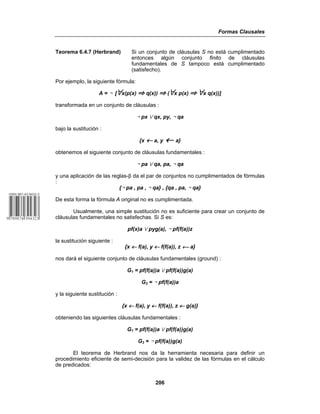 Formas Clausales
206
Teorema 6.4.7 (Herbrand) Si un conjunto de cláusulas S no está cumplimentado
entonces algún conjunto finito de cláusulas
fundamentales de S tampoco está cumplimentado
(satisfecho).
Por ejemplo, la siguiente fórmula:
A = 5 [œx(p(x) | q(x)) | (œx p(x) | œx q(x))]
transformada en un conjunto de cláusulas :
5 px w qx, py, 5 qa
bajo la sustitución :
{x ← a, y ← a}
obtenemos el siguiente conjunto de cláusulas fundamentales :
5 pa w qa, pa, 5 qa
y una aplicación de las reglas-$ da el par de conjuntos no cumplimentados de fórmulas
:
{5 pa , pa , 5 qa} , {qa , pa, 5 qa}
De esta forma la fórmula A original no es cumplimentada.
Usualmente, una simple sustitución no es suficiente para crear un conjunto de
cláusulas fundamentales no satisfechas. Si S es:
pf(x)a w pyg(a), 5 pf(f(a))z
la sustitución siguiente :
{x ← f(a), y ← f(f(a)), z w a}
nos dará el siguiente conjunto de cláusulas fundamentales (ground) :
G1 = pf(f(a))a w pf(f(a))g(a)
G2 = 5 pf(f(a))a
y la siguiente sustitución :
{x ← f(a), y ← f(f(a)), z ← g(a)}
obteniendo las siguientes cláusulas fundamentales :
G1 = pf(f(a))a w pf(f(a))g(a)
G3 = 5 pf(f(a))g(a)
El teorema de Herbrand nos da la herramienta necesaria para definir un
procedimiento eficiente de semi-decisión para la validez de las fórmulas en el cálculo
de predicados:
 