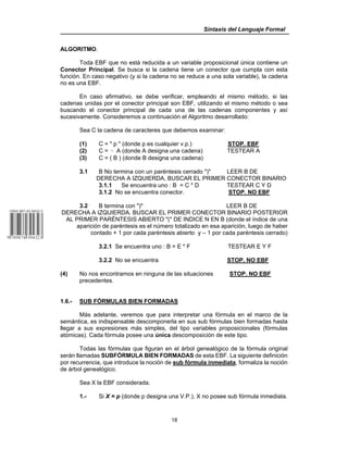 Sintaxis del Lenguaje Formal
18
ALGORITMO.
Toda EBF que no está reducida a un variable proposicional única contiene un
Conector Principal. Se busca si la cadena tiene un conector que cumpla con esta
función. En caso negativo (y si la cadena no se reduce a una sola variable), la cadena
no es una EBF.
En caso afirmativo, se debe verificar, empleando el mismo método, si las
cadenas unidas por el conector principal son EBF, utilizando el mismo método o sea
buscando el conector principal de cada una de las cadenas componentes y así
sucesivamente. Consideremos a continuación el Algoritmo desarrollado:
Sea C la cadena de caracteres que debemos examinar:
(1) C = " p " (donde p es cualquier v.p.) STOP. EBF
(2) C = 5 A (donde A designa una cadena) TESTEAR A
(3) C = ( B ) (donde B designa una cadena)
3.1 B No termina con un paréntesis cerrado ")" LEER B DE
DERECHA A IZQUIERDA, BUSCAR EL PRIMER CONECTOR BINARIO
3.1.1 Se encuentra uno : B = C * D TESTEAR C Y D
3.1.2 No se encuentra conector. STOP. NO EBF
3.2 B termina con ")" LEER B DE
DERECHA A IZQUIERDA. BUSCAR EL PRIMER CONECTOR BINARIO POSTERIOR
AL PRIMER PARÉNTESIS ABIERTO "(" DE INDICE N EN B (donde el índice de una
aparición de paréntesis es el número totalizado en esa aparición, luego de haber
contado + 1 por cada paréntesis abierto y – 1 por cada paréntesis cerrado)
3.2.1 Se encuentra uno : B = E * F TESTEAR E Y F
3.2.2 No se encuentra STOP. NO EBF
(4) No nos encontramos en ninguna de las situaciones STOP. NO EBF
precedentes.
1.6.- SUB FÓRMULAS BIEN FORMADAS
Más adelante, veremos que para interpretar una fórmula en el marco de la
semántica, es indispensable descomponerla en sus sub fórmulas bien formadas hasta
llegar a sus expresiones más simples, del tipo variables proposicionales (fórmulas
atómicas). Cada fórmula posee una única descomposición de este tipo.
Todas las fórmulas que figuran en el árbol genealógico de la fórmula original
serán llamadas SUBFÓRMULA BIEN FORMADAS de esta EBF. La siguiente definición
por recurrencia, que introduce la noción de sub fórmula inmediata, formaliza la noción
de árbol genealógico.
Sea X la EBF considerada.
1.- Si X = p (donde p designa una V.P.), X no posee sub fórmula inmediata.
 