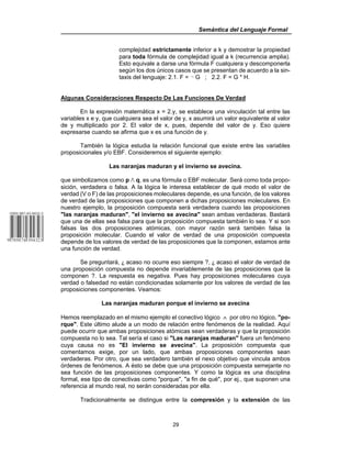 Semántica del Lenguaje Formal
29
complejidad estrictamente inferior a k y demostrar la propiedad
para toda fórmula de complejidad igual a k (recurrencia amplia).
Esto equivale a darse una fórmula F cualquiera y descomponerla
según los dos únicos casos que se presentan de acuerdo a la sin-
taxis del lenguaje: 2.1. F = 5 G ; 2.2. F = G * H.
Algunas Consideraciones Respecto De Las Funciones De Verdad
En la expresión matemática x = 2.y, se establece una vinculación tal entre las
variables x e y, que cualquiera sea el valor de y, x asumirá un valor equivalente al valor
de y multiplicado por 2. El valor de x, pues, depende del valor de y. Eso quiere
expresarse cuando se afirma que x es una función de y.
También la lógica estudia la relación funcional que existe entre las variables
proposicionales y/o EBF. Consideremos el siguiente ejemplo:
Las naranjas maduran y el invierno se avecina.
que simbolizamos como p v q, es una fórmula o EBF molecular. Será como toda propo-
sición, verdadera o falsa. A la lógica le interesa establecer de qué modo el valor de
verdad (V o F) de las proposiciones moleculares depende, es una función, de los valores
de verdad de las proposiciones que componen a dichas proposiciones moleculares. En
nuestro ejemplo, la proposición compuesta será verdadera cuando las proposiciones
"las naranjas maduran", "el invierno se avecina" sean ambas verdaderas. Bastará
que una de ellas sea falsa para que la proposición compuesta también lo sea. Y si son
falsas las dos proposiciones atómicas, con mayor razón será también falsa la
proposición molecular. Cuando el valor de verdad de una proposición compuesta
depende de los valores de verdad de las proposiciones que la componen, estamos ante
una función de verdad.
Se preguntará, ) acaso no ocurre eso siempre ?, ) acaso el valor de verdad de
una proposición compuesta no depende invariablemente de las proposiciones que la
componen ?. La respuesta es negativa. Pues hay proposiciones moleculares cuya
verdad o falsedad no están condicionadas solamente por los valores de verdad de las
proposiciones componentes. Veamos:
Las naranjas maduran porque el invierno se avecina
Hemos reemplazado en el mismo ejemplo el conectivo lógico ∧ por otro no lógico, "po-
rque". Este último alude a un modo de relación entre fenómenos de la realidad. Aquí
puede ocurrir que ambas proposiciones atómicas sean verdaderas y que la proposición
compuesta no lo sea. Tal sería el caso si "Las naranjas maduran" fuera un fenómeno
cuya causa no es "El invierno se avecina". La proposición compuesta que
comentamos exige, por un lado, que ambas proposiciones componentes sean
verdaderas. Por otro, que sea verdadero también el nexo objetivo que vincula ambos
órdenes de fenómenos. A ésto se debe que una proposición compuesta semejante no
sea función de las proposiciones componentes. Y como la lógica es una disciplina
formal, ese tipo de conectivas como "porque", "a fin de qué", por ej., que suponen una
referencia al mundo real, no serán consideradas por ella.
Tradicionalmente se distingue entre la compresión y la extensión de las
 