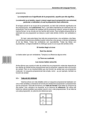 Semántica del Lenguaje Formal
30
proposiciones.
La compresión es el significado de la proposición, aquello que ella significa.
La extensión es el ámbito, mayor o menor según que la proposición sea universal,
particular o individual, al cual la proposición hace referencia.
Si la lógica actual no se ocupa de la compresión, es decir del contenido significativo de
las proposiciones, será extensional. Pero ) qué debe entenderse por extensión de una
proposición? No la amplitud de realidad que la proposición abarca, porque la lógica es
ciencia formal, no se vincula con los hechos del mundo. Para la lógica proposicional, la
extensión de una proposición se reduce a cubrir este ámbito mínimo: ser verdadera o
falsa.
En rigor, para esta lógica hay sólo dos proposiciones; una verdadera, otra falsa.
Las infinitas proposiciones posibles pueden reducirse a dos grupos. el de las verdaderas,
el de las falsas. Todas las verdaderas son equivalentes. Todas las falsas son
equivalentes. La lógica bivalente no distingue (pues no se ocupa del sentido) entre:
El hombre llegó a la luna
Kant fue alemán
Le basta saber que son verdaderas. Tampoco ve diferencia alguna entre:
La Tierra es cuadrada
Los monos hablan sánscrito
Arriba dijimos que cuando el valor de verdad de una proposición molecular depende de
los valores de verdad de las proposiciones que la componen, estamos ante una función
de verdad. Pero no es imprescindible que una función de verdad sea una proposición
molecular. Un esquema proposicional más simple, como ¬ p, por ejemplo, también es
función de verdad.
2.3.- TABLAS DE VERDAD
Veamos ahora con más detalles cómo un esquema proposicional realizado con
una o más variables y conectivos es función de verdad de la proposición o proposiciones
que la componen. Para ello formamos una Tabla de Verdad. Esta tabla se compone de
dos partes. Una, ubicada a la izquierda, es la columna de referencia. Se coloca allí
todos los valores posibles que pueden asumir una o más proposiciones. Si se trata de
una sola proposición, la columna de referencia será:
p
V
F
 