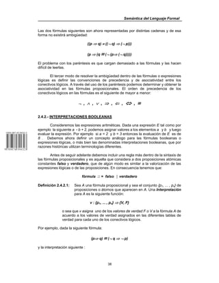 Semántica del Lenguaje Formal
38
Las dos fórmulas siguientes son ahora representadas por distintas cadenas y de esa
forma no existirá ambigüedad:
((p ⇒ q) ≡ ((¬ q) ⇒ (¬ p)))
(p ⇒ (q ≡ (¬ (p⇒ (¬ q)))))
El problema con los paréntesis es que cargan demasiado a las fórmulas y las hacen
difícil de leerlas.
El tercer modo de resolver la ambigüedad dentro de las fórmulas o expresiones
lógicas es definir las convenciones de precedencia y de asociatividad entre los
conectivos lógicos. A través del uso de los paréntesis podemos determinar y obtener la
asociatividad en las fórmulas proposicionales. El orden de precedencia de los
conectivos lógicos en las fórmulas es el siguiente de mayor a menor:
¬ , ∧ , ∨ , ⇒ , ⇐ , ⇔ , ≡
2.4.2.- INTERPRETACIONES BOOLEANAS
Consideremos las expresiones aritméticas. Dada una expresión E tal como por
ejemplo la siguiente a ( b + 2, podemos asignar valores a los elementos a y b y luego
evaluar la expresión. Por ejemplo si a = 2 y b = 3 entonces la evaluación de E es de
8 . Debemos ahora definir un concepto análogo para las fórmulas booleanas o
expresiones lógicas, o más bien las denominadas interpretaciones booleanas, que por
razones históricas utilizan terminologías diferentes.
Antes de seguir adelante debemos incluir una regla más dentro de la sintaxis de
las fórmulas proposicionales y es aquella que considera a dos proposiciones atómicas
constantes falso y verdadero, que de algún modo es similar a la valorización de las
expresiones lógicas o de las proposiciones. En consecuencia tenemos que:
fórmula :: = falso │ verdadero
Definición 2.4.2.1: Sea A una fórmula proposicional y sea el conjunto {p1, ... , pn} de
proposiciones o átomos que aparecen en A. Una Interpretación
para A es la siguiente función:
v : {p1, ... , pn} ⇒ {V, F}
o sea que v asigna uno de los valores de verdad F o V a la fórmula A de
acuerdo a los valores de verdad asignados en las diferentes tablas de
verdad para cada uno de los conectivos lógicos.
Por ejemplo, dada la siguiente fórmula:
(p⇒ q) ≡ (¬ q ⇒ ¬ p)
y la interpretación siguiente :
 