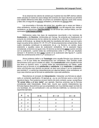 Semántica del Lenguaje Formal
41
Si se observan los valores de verdad que muestran las tres EBF (dichos valores
están ubicados en todos los casos debajo del conectivo de mayor alcance) se percibirá
una notable diferencia entre ellos; el primero es verdadero algunas veces (tres veces)
y falso otra; el segundo es siempre verdadero y el tercero es siempre falso.
Los enunciados o fórmulas del primer tipo, aquellos que a veces son falsos y
otras verdaderos, reciben el nombre de INDEFINIDOS. Los del segundo tipo, siempre
verdaderos, se denominan TAUTOLOGÍAS; los del tercer tipo, siempre falsos, son de-
nominados CONTRADICCIONES.
Definiremos estos tres tipos de expresiones recurriendo a las nociones de
Avaloración y de Dominio, introducidas por Carnap. Se entiende por Avaloración al
conjunto de combinaciones de los valores de verdad de una fórmula. Tomemos por e-
jemplo, la fórmula p ∨ q: debajo de ella están los resultados del cálculo, que son cuatro
según se parta de los valores VV, VF, FV o FF de las proposiciones componentes. Esos
cuatro resultados constituyen la avaloración de p ∨ q. Dominio, en cambio, alude
solamente a aquellos casos de avaloración verdaderos. En la expresión lógica
considerada, el dominio es igual a tres. El dominio se denomina pleno cuando coincide
con la avaloración, cuando todas las combinaciones entre V y F dan por resultado
siempre V. El dominio se dice vacío cuando en la avaloración sólo figuran F, cuando
todas las combinaciones entre V y F conducen a F.
Ahora podemos definir a la Tautología como aquella fórmula cuyo dominio es
pleno, o en la que todas las interpretaciones son verdaderas. Esto también suele
denominarse como que el modelo es válido. A la contradicción como aquella fórmula
que tiene un dominio vacío, o cuando todas las interpretaciones son falsas, suele
decirse que la fórmula no es satisfacible o satisfecha. A la indefinida (o sintética)
como una fórmula cuyo dominio es parcial, es decir que incluye V en su avaloración,
pero también F, o cuando las interpretaciones son algunas falsas y otras verdaderas, en
cuyo caso diremos que la fórmula es satisfacible o que está satisfecha.
Recordemos el concepto de interpretación. Interpretar una fórmula es adjudi-
carle un contenido significativo. El ejemplo p ∧ q, es una fórmula vacía y como tal la
estudia la lógica. Pero podemos convenir dentro de cierto contexto, que p ∧ q signifique
"El zorzal silba y el loro habla", por ejemplo. Decimos entonces que la fórmula
considerada está interpretada. Ahora bien, ocurre que cuando interpretamos las
fórmulas lógicas descubrimos que sus propiedades son muy distintas según se trate de
una tautología, de una contradicción o de una fórmula indefinida. Lo veremos en los
siguientes ejemplos:
P q p ∧q p ∨ ¬ p p ∧ ¬ p
V V V V F
V F F V F
F V F V F
F F F V F
 