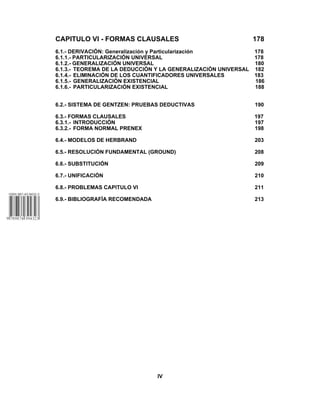 CAPITULO VI - FORMAS CLAUSALES 178
6.1.- DERIVACIÓN: Generalización y Particularización 178
6.1.1.- PARTICULARIZACIÓN UNIVERSAL 178
6.1.2.- GENERALIZACIÓN UNIVERSAL 180
6.1.3.- TEOREMA DE LA DEDUCCIÓN Y LA GENERALIZACIÓN UNIVERSAL 182
6.1.4.- ELIMINACIÓN DE LOS CUANTIFICADORES UNIVERSALES 183
6.1.5.- GENERALIZACIÓN EXISTENCIAL 186
6.1.6.- PARTICULARIZACIÓN EXISTENCIAL 188
6.2.- SISTEMA DE GENTZEN: PRUEBAS DEDUCTIVAS 190
6.3.- FORMAS CLAUSALES 197
6.3.1.- INTRODUCCIÓN 197
6.3.2.- FORMA NORMAL PRENEX 198
6.4.- MODELOS DE HERBRAND 203
6.5.- RESOLUCIÓN FUNDAMENTAL (GROUND) 208
6.6.- SUBSTITUCIÓN 209
6.7.- UNIFICACIÓN 210
6.8.- PROBLEMAS CAPITULO VI 211
6.9.- BIBLIOGRAFÍA RECOMENDADA 213
IV
 