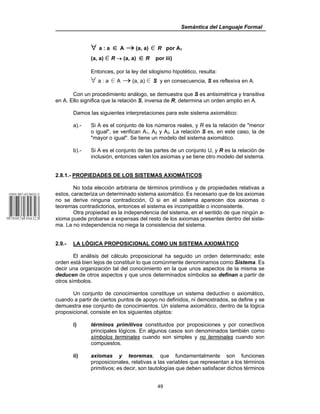 Semántica del Lenguaje Formal
49
∀ a : a ∈ A → (a, a) 0 R por A1
(a, a) 0 R → (a, a) ∈ R por iii)
Entonces, por la ley del silogismo hipotético, resulta:
œ a : a 0 A → (a, a) 0 S y en consecuencia, S es reflexiva en A.
Con un procedimiento análogo, se demuestra que S es antisimétrica y transitiva
en A. Ello significa que la relación S, inversa de R, determina un orden amplio en A.
Damos las siguientes interpretaciones para este sistema axiomático:
a).- Si A es el conjunto de los números reales, y R es la relación de "menor
o igual", se verifican A1, A2 y A3. La relación S es, en este caso, la de
"mayor o igual". Se tiene un modelo del sistema axiomático.
b).- Si A es el conjunto de las partes de un conjunto U, y R es la relación de
inclusión, entonces valen los axiomas y se tiene otro modelo del sistema.
2.8.1.- PROPIEDADES DE LOS SISTEMAS AXIOMÁTICOS
No toda elección arbitraria de términos primitivos y de propiedades relativas a
estos, caracteriza un determinado sistema axiomático. Es necesario que de los axiomas
no se derive ninguna contradicción, O si en el sistema aparecen dos axiomas o
teoremas contradictorios, entonces el sistema es incompatible o inconsistente.
Otra propiedad es la independencia del sistema, en el sentido de que ningún a-
xioma puede probarse a expensas del resto de los axiomas presentes dentro del siste-
ma. La no independencia no niega la consistencia del sistema.
2.9.- LA LÓGICA PROPOSICIONAL COMO UN SISTEMA AXIOMÁTICO
El análisis del cálculo proposicional ha seguido un orden determinado; este
orden está bien lejos de constituir lo que comúnmente denominamos como Sistema. Es
decir una organización tal del conocimiento en la que unos aspectos de la misma se
deducen de otros aspectos y que unos determinados símbolos se definan a partir de
otros símbolos.
Un conjunto de conocimientos constituye un sistema deductivo o axiomático,
cuando a partir de ciertos puntos de apoyo no definidos, ni demostrados, se define y se
demuestra ese conjunto de conocimientos. Un sistema axiomático, dentro de la lógica
proposicional, consiste en los siguientes objetos:
i) términos primitivos constituidos por proposiciones y por conectivos
principales lógicos. En algunos casos son denominados también como
símbolos terminales cuando son simples y no terminales cuando son
compuestos.
ii) axiomas y teoremas, que fundamentalmente son funciones
proposicionales, relativas a las variables que representan a los términos
primitivos; es decir, son tautologías que deben satisfacer dichos términos
 