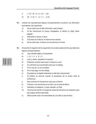 Semántica del Lenguaje Formal
59
j) (¬ (p ∨ q) ∨ ((¬ p ∧ q) ∨ ¬ q))
k) ((p ⇒ q) ∧ ( ¬ q ∧ ( r ∨ ¬ q )))
15.- Usando las equivalencias lógicas correspondientes encuentre una afirmación
equivalente a las siguientes:
a) No es cierto que el esté informado y sea honesto.
b) Si las mercancías no fueron entregadas, el cliente no debe haber
pagado.
c) Esta tarde ni llueve ni nieva
d) Si él esta en la oficina, le daremos las noticias.
e) No es cierto que, si llueve nos reuniremos en el club
16.- Encuentre la negación de los siguientes enunciados aplicando las equivalencias
lógicas correspondientes:
a) Juan estudia Ingles y Computación
b) | - 3 | = 3 y 2 ≥ 3
c) Juan y Javier aprobaron el examen.
d) Podemos comprar esta casa o comprar un auto
e) Es suficiente que sea feriado para que no trabaje.
f) Si no hay sol, no iré a la pileta.
g) Si no hay paga, no hay trabajo
h) El programa es legible solamente si está bien estructurado.
i) El público se dormirá cuando el presidente de la sesión dicte la
conferencia
j) Nos veremos en el parque en caso que no llueva
k) Si llueve, nos reuniremos en el club o en la casa de María
l) Solicitaré un préstamo, si viajo a Brasil o a Chile.
m) Terminar de escribir mi programa antes del almuerzo es necesario para
que juegue al tenis esta tarde.
n) María puede subir a la motocicleta de Luis sólo si usa el casco
 