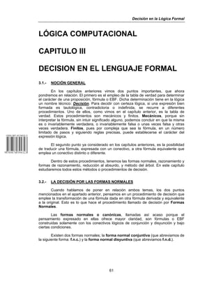 Decisión en la Lógica Formal
61
LÓGICA COMPUTACIONAL
CAPITULO III
DECISION EN EL LENGUAJE FORMAL
3.1.- NOCIÓN GENERAL
En los capítulos anteriores vimos dos puntos importantes, que ahora
pondremos en relación. El primero es el empleo de la tabla de verdad para determinar
el carácter de una proposición, fórmula o EBF. Dicha determinación tiene en la lógica
un nombre técnico: Decisión. Para decidir con certeza lógica, si una expresión bien
formada es tautológica, contradictoria o indefinida, se recurre a diferentes
procedimientos. Uno de ellos, como vimos en el capítulo anterior, es la tabla de
verdad. Estos procedimientos son mecánicos y finitos. Mecánicos, porque sin
interpretar la fórmula, sin intuir significado alguno, podemos concluir en que la misma
es o invariablemente verdadera, o invariablemente falsa o unas veces falsa y otras
veces verdadera. Finitos, pues por compleja que sea la fórmula, en un número
limitado de pasos y siguiendo reglas precisas, puede establecerse el carácter del
expresión lógica.
El segundo punto ya considerado en los capítulos anteriores, es la posibilidad
de traducir una fórmula, expresada con un conectivo, a otra fórmula equivalente que
emplea un conectivo distinto o diferente.
Dentro de estos procedimientos, tenemos las formas normales, razonamiento y
formas de razonamiento, reducción al absurdo, y método del árbol. En este capítulo
estudiaremos todos estos métodos o procedimientos de decisión.
3.2.- LA DECISIÓN POR LAS FORMAS NORMALES
Cuando hablamos de poner en relación ambos temas, los dos puntos
mencionados en el apartado anterior, pensamos en un procedimiento de decisión que
emplee la transformación de una fórmula dada en otra fórmula derivada y equivalente
a la original. Esto es lo que hace el procedimiento llamado de decisión por Formas
Normales.
Las formas normales o canónicas, llamadas así acaso porque el
pensamiento expresado en ellas ofrece mayor claridad, son fórmulas o EBF
construidas solamente con los conectivos lógicos de conjunción y disyunción y bajo
ciertas condiciones.
Existen dos formas normales; la forma normal conjuntiva (que abreviamos de
la siguiente forma: f.n.c.) y la forma normal disyuntiva (que abreviamos f.n.d.).
 