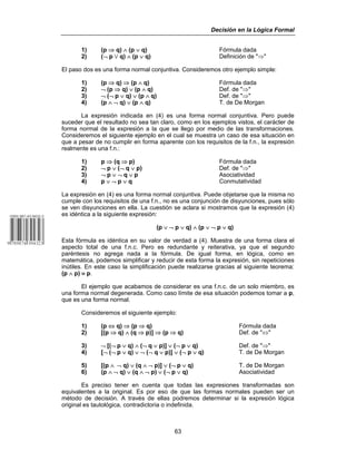 Decisión en la Lógica Formal
63
1) (p ⇒ q) ∧ (p ∨ q) Fórmula dada
2) (¬ p w q) ∧ (p ∨ q) Definición de "⇒"
El paso dos es una forma normal conjuntiva. Consideremos otro ejemplo simple:
1) (p ⇒ q) ⇒ (p ∧ q) Fórmula dada
2) ¬ (p ⇒ q) ∨ (p ∧ q) Def. de "⇒"
3) ¬ (¬ p ∨ q) ∨ (p ∧ q) Def. de "⇒"
4) (p ∧ ¬ q) ∨ (p ∧ q) T. de De Morgan
La expresión indicada en (4) es una forma normal conjuntiva. Pero puede
suceder que el resultado no sea tan claro, como en los ejemplos vistos, el carácter de
forma normal de la expresión a la que se llego por medio de las transformaciones.
Consideremos el siguiente ejemplo en el cual se muestra un caso de esa situación en
que a pesar de no cumplir en forma aparente con los requisitos de la f.n., la expresión
realmente es una f.n.:
1) p ⇒ (q ⇒ p) Fórmula dada
2) ¬ p ∨ (¬ q ∨ p) Def. de "⇒"
3) ¬ p ∨ ¬ q ∨ p Asociatividad
4) p ∨ ¬ p ∨ q Conmutatividad
La expresión en (4) es una forma normal conjuntiva. Puede objetarse que la misma no
cumple con los requisitos de una f.n., no es una conjunción de disyunciones, pues sólo
se ven disyunciones en ella. La cuestión se aclara si mostramos que la expresión (4)
es idéntica a la siguiente expresión:
(p ∨ ¬ p ∨ q) ∧ (p ∨ ¬ p ∨ q)
Esta fórmula es idéntica en su valor de verdad a (4). Muestra de una forma clara el
aspecto total de una f.n.c. Pero es redundante y reiterativa, ya que el segundo
paréntesis no agrega nada a la fórmula. De igual forma, en lógica, como en
matemática, podemos simplificar y reducir de esta forma la expresión, sin repeticiones
inútiles. En este caso la simplificación puede realizarse gracias al siguiente teorema:
(p ∧ p) ≡ p.
El ejemplo que acabamos de considerar es una f.n.c. de un solo miembro, es
una forma normal degenerada. Como caso límite de esa situación podemos tomar a p,
que es una forma normal.
Consideremos el siguiente ejemplo:
1) (p ⇔ q) ⇒ (p ⇒ q) Fórmula dada
2) [(p ⇒ q) ∧ (q ⇒ p)] ⇒ (p ⇒ q) Def. de "⇔"
3) ¬ [(¬ p ∨ q) ∧ (¬ q ∨ p)] ∨ (¬ p ∨ q) Def. de "⇒"
4) [¬ (¬ p ∨ q) ∨ ¬ (¬ q ∨ p)] ∨ (¬ p ∨ q) T. de De Morgan
5) [(p ∧ ¬ q) ∨ (q ∧ ¬ p)] ∨ (¬ p ∨ q) T. de De Morgan
6) (p ∧ ¬ q) ∨ (q ∧ ¬ p) ∨ (¬ p ∨ q) Asociatividad
Es preciso tener en cuenta que todas las expresiones transformadas son
equivalentes a la original. Es por eso de que las formas normales pueden ser un
método de decisión. A través de ellas podremos determinar si la expresión lógica
original es tautológica, contradictoria o indefinida.
 
